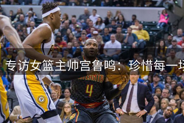 专访女篮主帅宫鲁鸣：珍惜每一场世界杯比赛 争取最好的成绩