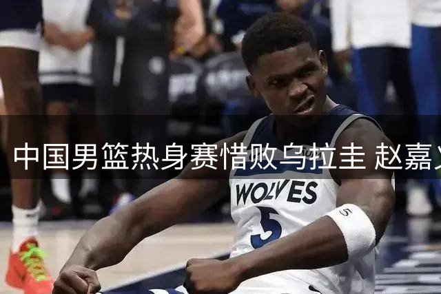中国男篮热身赛惜败乌拉圭 赵嘉义三分爆发难救主