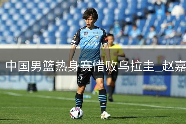 中国男篮热身赛惜败乌拉圭 赵嘉义三分爆发难救主