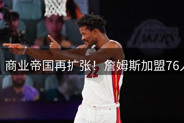 商业帝国再扩张！詹姆斯加盟76人将催生4.3亿区域经济奇迹
