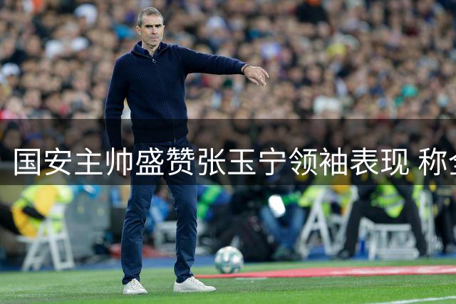 国安主帅盛赞张玉宁领袖表现 称全队拼搏终结客场魔咒