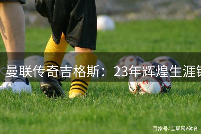 曼联传奇吉格斯：23年辉煌生涯铸就队史第二巨星