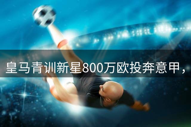 皇马青训新星800万欧投奔意甲，50%二转条款成焦点