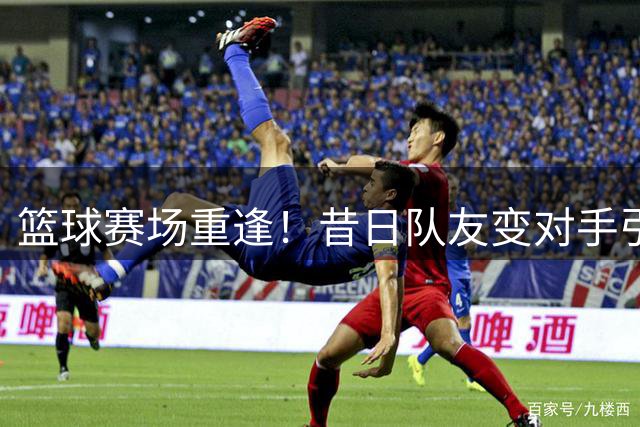 篮球赛场重逢！昔日队友变对手引球迷集体回忆杀