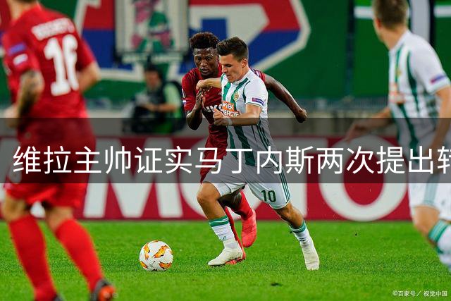 维拉主帅证实马丁内斯两次提出转会 新援铃木彩艳将成备选方案