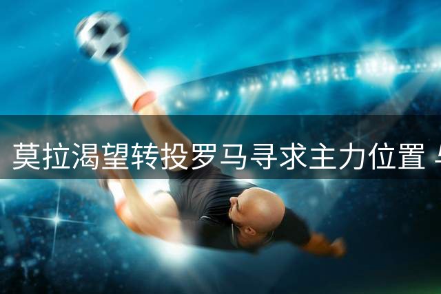莫拉渴望转投罗马寻求主力位置 与波尔图谈判进入关键阶段