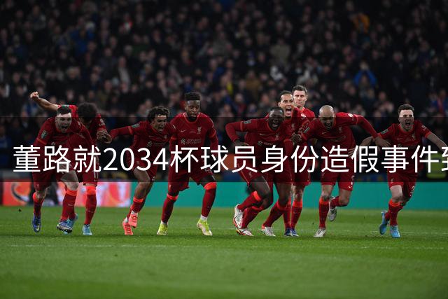 董路就2034杯球员身份造假事件致歉 承认赛事管理存在疏漏