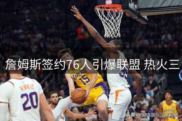 詹姆斯签约76人引爆联盟 热火三巨头重聚梦碎