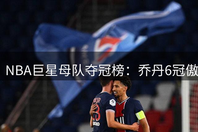 NBA巨星母队夺冠榜：乔丹6冠傲视群雄 库里4冠跻身前列